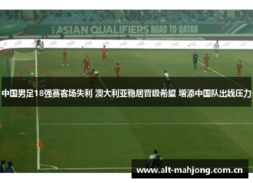 中国男足18强赛客场失利 澳大利亚稳居晋级希望 增添中国队出线压力 中国男足18强赛客场失利 澳大利亚稳居晋级希望 增添中国队出线压力
